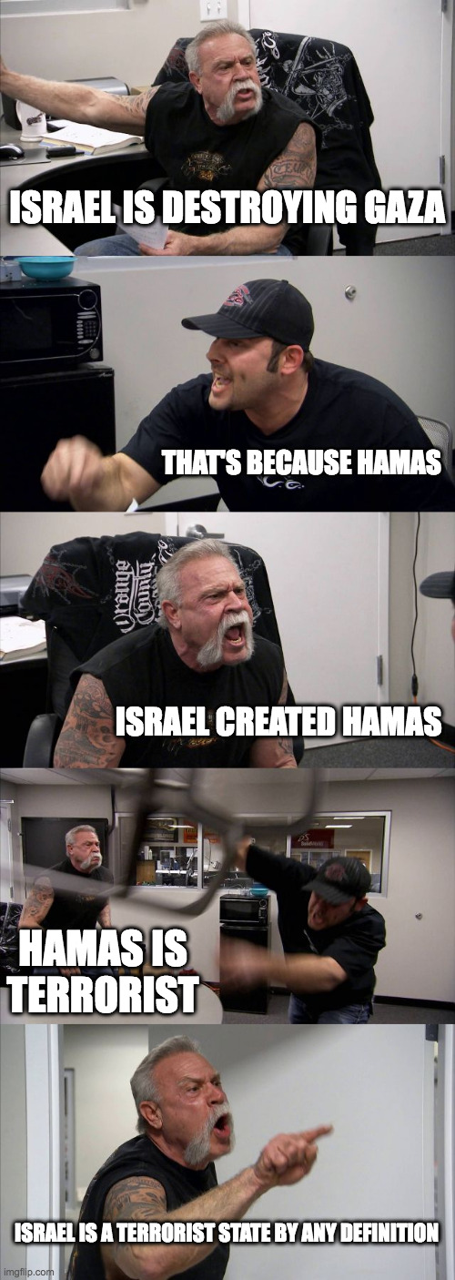 American Chopper Argument Meme | ISRAEL IS DESTROYING GAZA; THAT'S BECAUSE HAMAS; ISRAEL CREATED HAMAS; HAMAS IS TERRORIST; ISRAEL IS A TERRORIST STATE BY ANY DEFINITION | image tagged in memes,american chopper argument | made w/ Imgflip meme maker