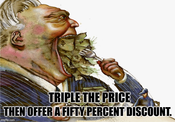 Greed | THEN OFFER A FIFTY PERCENT DISCOUNT. TRIPLE THE PRICE | image tagged in greed | made w/ Imgflip meme maker