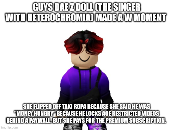 Common Dae Z Doll W | GUYS DAE Z DOLL (THE SINGER WITH HETEROCHROMIA) MADE A W MOMENT; SHE FLIPPED OFF TAKI ROPA BECAUSE SHE SAID HE WAS "MONEY HUNGRY" BECAUSE HE LOCKS AGE RESTRICTED VIDEOS BEHIND A PAYWALL. BUT SHE PAYS FOR THE PREMIUM SUBSCRIPTION. | image tagged in william,age restricted,dae z doll,taki ropa,paywall | made w/ Imgflip meme maker