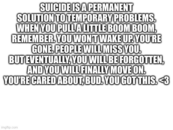 Blank White Template | SUICIDE IS A PERMANENT SOLUTION TO TEMPORARY PROBLEMS. WHEN YOU PULL A LITTLE BOOM BOOM, REMEMBER. YOU WON’T WAKE UP. YOU’RE GONE. PEOPLE WILL MISS YOU. BUT EVENTUALLY, YOU WILL BE FORGOTTEN, AND YOU WILL FINALLY MOVE ON. YOU’RE CARED ABOUT, BUD. YOU GOT THIS. <3 | image tagged in blank white template | made w/ Imgflip meme maker