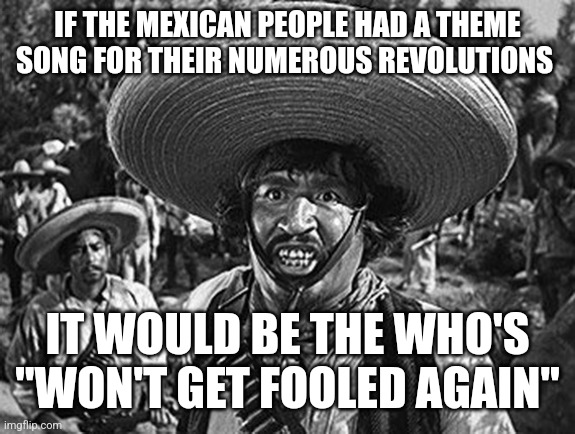 Mexican | IF THE MEXICAN PEOPLE HAD A THEME SONG FOR THEIR NUMEROUS REVOLUTIONS; IT WOULD BE THE WHO'S "WON'T GET FOOLED AGAIN" | image tagged in mexican | made w/ Imgflip meme maker