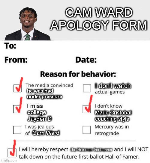 Apology Form | CAM WARD
APOLOGY FORM; I don't watch; he was bad under pressure; Mario Cristobal coaching style; college Jayden D; Cam Ward; the Heisman frontrunner | image tagged in apology form | made w/ Imgflip meme maker