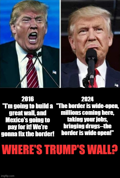 Where's Trump's Wall? | 2024
"The border is wide-open, millions coming here, taking your jobs, bringing drugs--the border is wide open!"; 2016
"I'm going to build a great wall, and Mexico's going to pay for it! We're gonna fix the border! WHERE'S TRUMP'S WALL? | image tagged in donald trump is an idiot,trump is a moron,trump is an asshole,trump wall,trump lied,traitor trump | made w/ Imgflip meme maker