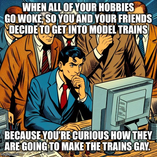 Woke hobbies | WHEN ALL OF YOUR HOBBIES GO WOKE, SO YOU AND YOUR FRIENDS DECIDE TO GET INTO MODEL TRAINS; BECAUSE YOU’RE CURIOUS HOW THEY ARE GOING TO MAKE THE TRAINS GAY. | image tagged in group observing computer,woke,hobbies | made w/ Imgflip meme maker