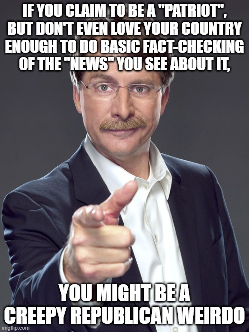 Creepy Republican weirdos are lazy and media illiterate. Not patriotic. | IF YOU CLAIM TO BE A "PATRIOT",
BUT DON'T EVEN LOVE YOUR COUNTRY
ENOUGH TO DO BASIC FACT-CHECKING
OF THE "NEWS" YOU SEE ABOUT IT, YOU MIGHT BE A
CREEPY REPUBLICAN WEIRDO | image tagged in jeff foxworthy,creepy,weird,republican,lazy,fact check | made w/ Imgflip meme maker