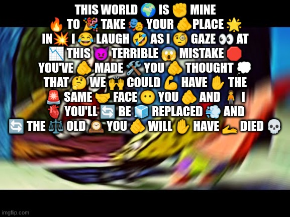 GET OUT OF MY HOUSE | THIS WORLD 🌍 IS ✊ MINE 🔥 TO 🎉 TAKE 🎭 YOUR 🫵PLACE 🌟 IN💥 I 😂 LAUGH 🤣 AS I 🧐 GAZE 👀 AT 📉 THIS 😈 TERRIBLE 😱 MISTAKE 🛑 YOU'VE 🫵 MADE 🛠️ YOU 🫵 THOUGHT 💭 THAT 🤔 WE 🙌 COULD 💪 HAVE ✋ THE 🚨 SAME 🤝 FACE 😶 YOU 🫵 AND 🧍 I 🫀 YOU'LL 🔄 BE 🧊 REPLACED 💨 AND 🔄 THE ⚖️ OLD 🕰️ YOU 🫵 WILL ✋ HAVE 🫴 DIED 💀 | image tagged in get out of my house | made w/ Imgflip meme maker