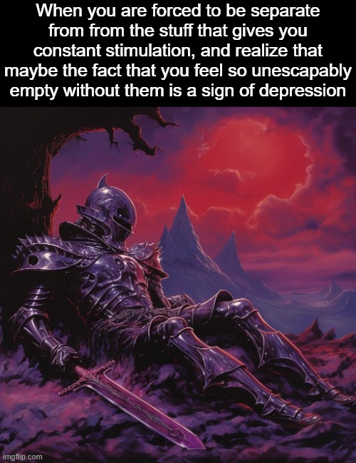 . | When you are forced to be separate from from the stuff that gives you constant stimulation, and realize that maybe the fact that you feel so unescapably empty without them is a sign of depression | image tagged in fallen knight | made w/ Imgflip meme maker