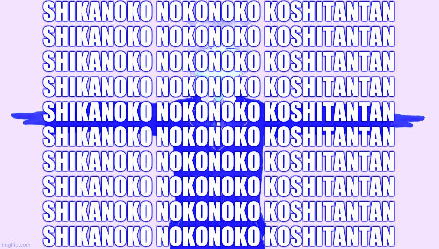 Seggs | SHIKANOKO NOKONOKO KOSHITANTAN
SHIKANOKO NOKONOKO KOSHITANTAN
SHIKANOKO NOKONOKO KOSHITANTAN
SHIKANOKO NOKONOKO KOSHITANTAN
SHIKANOKO NOKONOKO KOSHITANTAN
SHIKANOKO NOKONOKO KOSHITANTAN
SHIKANOKO NOKONOKO KOSHITANTAN
SHIKANOKO NOKONOKO KOSHITANTAN
SHIKANOKO NOKONOKO KOSHITANTAN
SHIKANOKO NOKONOKO KOSHITANTAN | image tagged in seggs | made w/ Imgflip meme maker