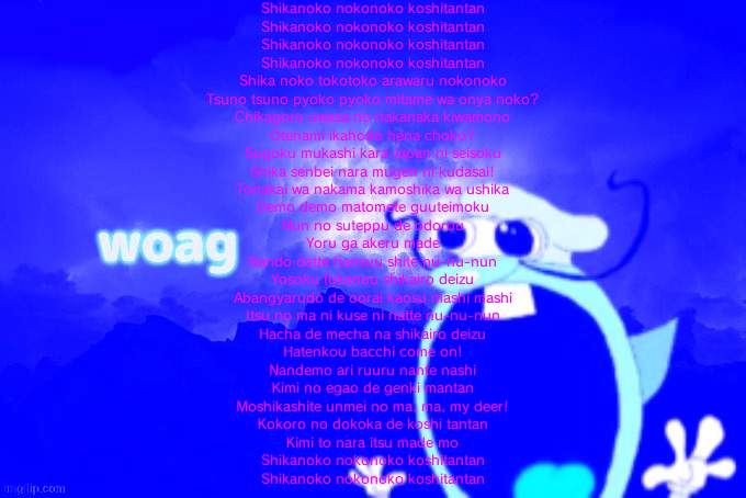 that's all going in the microwave too | Shikanoko nokonoko koshitantan
Shikanoko nokonoko koshitantan
Shikanoko nokonoko koshitantan
Shikanoko nokonoko koshitantan
Shika noko tokotoko arawaru nokonoko
Tsuno tsuno pyoko pyoko mitame wa onya noko?
Chikagoro uwasa no nakanaka kiwamono
Otenami ikahodo hena choko?
Sugoku mukashi kara Japan ni seisoku
Shika senbei nara mugen ni kudasai!
Tonakai wa nakama kamoshika wa ushika
Demo demo matomete guuteimoku
Nun no suteppu de odorou
Yoru ga akeru made
Nando datte hansuu shite nu-nu-nun
Yosoku fukanou shikairo deizu
Abangyarudo de oorai kaosu mashi mashi
Itsu no ma ni kuse ni natte nu-nu-nun
Hacha de mecha na shikairo deizu
Hatenkou bacchi come on!
Nandemo ari ruuru nante nashi
Kimi no egao de genki mantan
Moshikashite unmei no ma, ma, my deer!
Kokoro no dokoka de koshi tantan
Kimi to nara itsu made mo
Shikanoko nokonoko koshitantan
Shikanoko nokonoko koshitantan | image tagged in noise w word | made w/ Imgflip meme maker