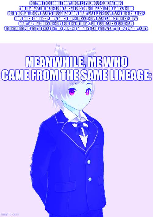 Silent stare | FOR YOU TO BE BORN TODAY FROM 12 PREVIOUS GENERATIONS YOU NEEDED A TOTAL OF 4096 ANCESTORS OVER THE LAST 400 YEARS. THINK FOR A MOMENT - HOW MANY STRUGGLES? HOW MANY BATTLES? HOW MANY DIFFICULTIES? HOW MUCH SADNESS? HOW MUCH HAPPINESS? HOW MANY LOVE STORIES? HOW MANY EXPRESSIONS OF HOPE FOR THE FUTURE? - DID YOUR ANCESTORS HAVE TO UNDERGO FOR YOU TO EXIST IN THIS PRESENT MOMENT, AND YOU WANT TO BE A FEMBOY ЅLUT. MEANWHILE, ME WHO CAME FROM THE SAME LINEAGE: | image tagged in silent stare | made w/ Imgflip meme maker