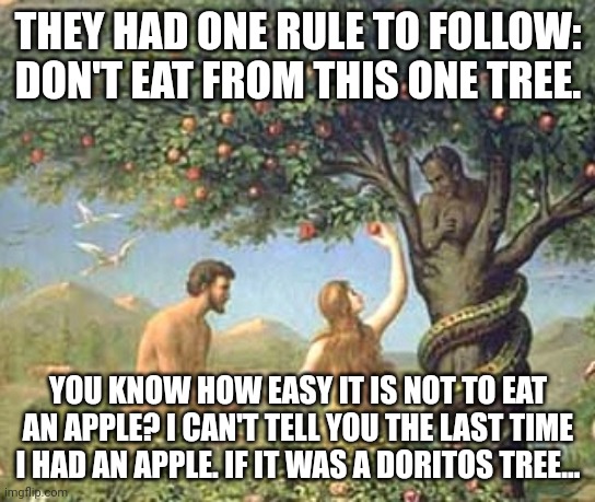 Thanks again, guys. | THEY HAD ONE RULE TO FOLLOW: DON'T EAT FROM THIS ONE TREE. YOU KNOW HOW EASY IT IS NOT TO EAT AN APPLE? I CAN'T TELL YOU THE LAST TIME I HAD AN APPLE. IF IT WAS A DORITOS TREE... | image tagged in adam and eve | made w/ Imgflip meme maker