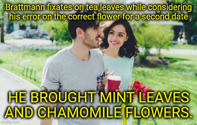 Brattmann fixates on tea leaves while considering his error on the correct flower for a second date HE BROUGHT MINT LEAVES AND CHAMOMILE FLO | made w/ Imgflip meme maker