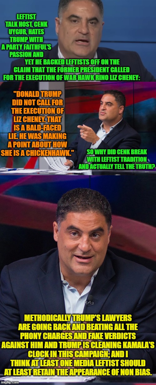 A leftist media wonk at least TRYING to invest in the truth?  WOW! | LEFTIST TALK HOST, CENK UYGUR, HATES TRUMP WITH A PARTY FAITHFUL'S PASSION AND; YET HE BACKED LEFTISTS OFF ON THE CLAIM THAT THE FORMER PRESIDENT CALLED FOR THE EXECUTION OF WAR HAWK RINO LIZ CHENEY:; "DONALD TRUMP DID NOT CALL FOR THE EXECUTION OF LIZ CHENEY. THAT IS A BALD-FACED LIE. HE WAS MAKING A POINT ABOUT HOW SHE IS A CHICKENHAWK."; SO WHY DID CENK BREAK WITH LEFTIST TRADITION AND ACTUALLY TELL THE TRUTH? METHODICALLY TRUMP'S LAWYERS ARE GOING BACK AND BEATING ALL THE PHONY CHARGES AND FAKE VERDICTS AGAINST HIM AND TRUMP IS CLEANING KAMALA'S CLOCK IN THIS CAMPAIGN; AND I THINK AT LEAST ONE MEDIA LEFTIST SHOULD AT LEAST RETAIN THE APPEARANCE OF NON BIAS. | image tagged in yep | made w/ Imgflip meme maker