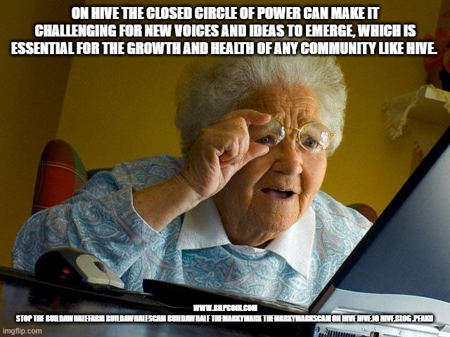 Grandma Finds The Internet Meme | ON HIVE THE CLOSED CIRCLE OF POWER CAN MAKE IT CHALLENGING FOR NEW VOICES AND IDEAS TO EMERGE, WHICH IS ESSENTIAL FOR THE GROWTH AND HEALTH OF ANY COMMUNITY LIKE HIVE. WWW.BILPCOIN.COM

STOP THE BUILDAWHALEFARM BUILDAWHALESCAM BUILDAWHALE THEMARKYMARK THEMARKYMARKSCAM ON HIVE HIVE.IO HIVE.BLOG .PEAKD | image tagged in memes,grandma finds the internet | made w/ Imgflip meme maker