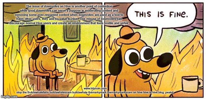 This Is Fine Meme | The issue of downvotes on Hive is another point of contention while good downvotes can serve a purpose in moderating content and removing some over-rewarded content when downvotes are used as a tool to harm other users, they add no value to Hive. This misuse of downvotes can discourage normal Hive users and create an environment that feels hostile and unfair. www.bilpcoin.com

stop the Buildawhalefarm buildawhalescam buildawhale themarkymark themarkymarkscam on hive hive.io hive.blog .peakd | image tagged in memes,this is fine | made w/ Imgflip meme maker