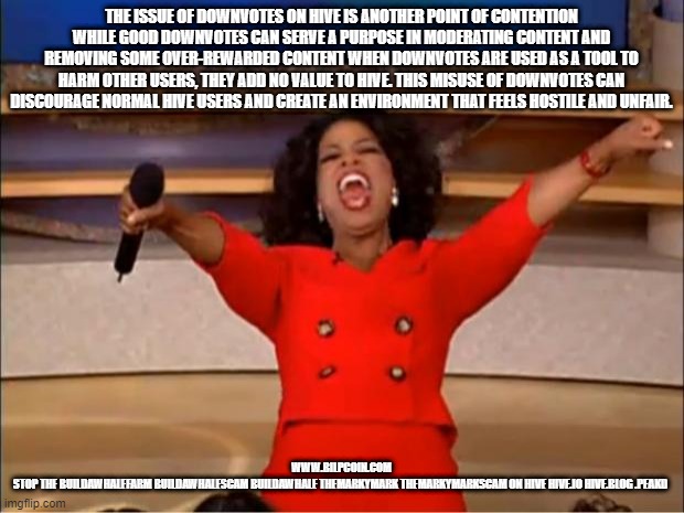 Oprah You Get A Meme | THE ISSUE OF DOWNVOTES ON HIVE IS ANOTHER POINT OF CONTENTION WHILE GOOD DOWNVOTES CAN SERVE A PURPOSE IN MODERATING CONTENT AND REMOVING SOME OVER-REWARDED CONTENT WHEN DOWNVOTES ARE USED AS A TOOL TO HARM OTHER USERS, THEY ADD NO VALUE TO HIVE. THIS MISUSE OF DOWNVOTES CAN DISCOURAGE NORMAL HIVE USERS AND CREATE AN ENVIRONMENT THAT FEELS HOSTILE AND UNFAIR. WWW.BILPCOIN.COM

STOP THE BUILDAWHALEFARM BUILDAWHALESCAM BUILDAWHALE THEMARKYMARK THEMARKYMARKSCAM ON HIVE HIVE.IO HIVE.BLOG .PEAKD | image tagged in memes,oprah you get a | made w/ Imgflip meme maker