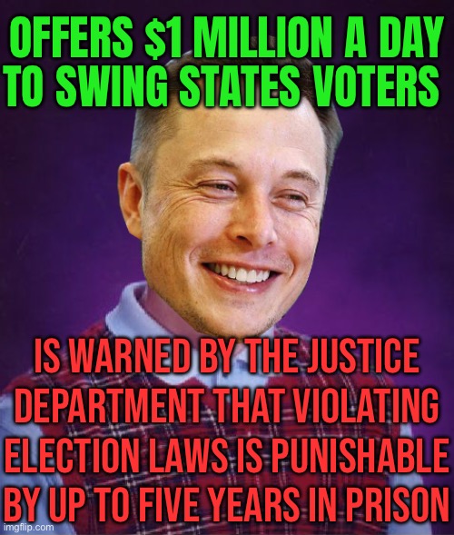 Elon Musk's $1 million voter sweepstakes | OFFERS $1 MILLION A DAY
TO SWING STATES VOTERS; IS WARNED BY THE JUSTICE DEPARTMENT THAT VIOLATING ELECTION LAWS IS PUNISHABLE BY UP TO FIVE YEARS IN PRISON | image tagged in bad luck elon musk,elon musk,donald trump,breaking news,law and order,election | made w/ Imgflip meme maker