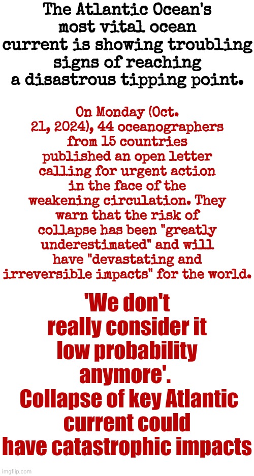 We've Been Warned And Our Collective Response Seems To Be That We're Selfish And Just Don't Care | The Atlantic Ocean's most vital ocean current is showing troubling signs of reaching a disastrous tipping point. On Monday (Oct. 21, 2024), 44 oceanographers from 15 countries published an open letter calling for urgent action in the face of the weakening circulation. They warn that the risk of collapse has been "greatly underestimated" and will have "devastating and irreversible impacts" for the world. 'We don't really consider it low probability anymore'. 
 Collapse of key Atlantic current could have catastrophic impacts | image tagged in warning,public service announcement,stop it get some help,global warming,memes,end of the world | made w/ Imgflip meme maker