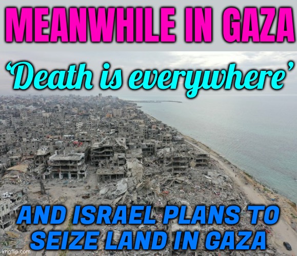 Meanwhile, in Gaza…. | MEANWHILE IN GAZA; ‘Death is everywhere’; AND ISRAEL PLANS TO
SEIZE LAND IN GAZA | image tagged in gaza destruction,palestine,genocide,islamophobia,religion,the abrahamic god | made w/ Imgflip meme maker