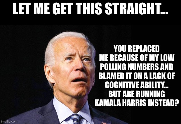 Let me get this straight… | LET ME GET THIS STRAIGHT…; YOU REPLACED ME BECAUSE OF MY LOW POLLING NUMBERS AND BLAMED IT ON A LACK OF
COGNITIVE ABILITY...
BUT ARE RUNNING KAMALA HARRIS INSTEAD? | image tagged in confused joe biden | made w/ Imgflip meme maker