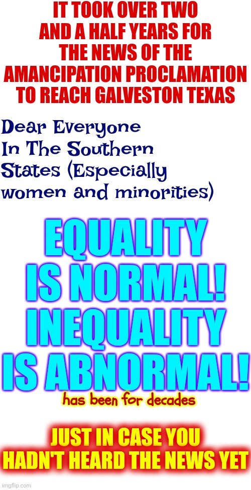 President Lincoln signed the Emancipation Proclamation January 1, 1863. Galveston, Texas, found out about it June 19, 1865 | IT TOOK OVER TWO AND A HALF YEARS FOR THE NEWS OF THE AMANCIPATION PROCLAMATION TO REACH GALVESTON TEXAS; Dear Everyone In The Southern States (Especially women and minorities); EQUALITY IS NORMAL! INEQUALITY IS ABNORMAL! has been for decades; JUST IN CASE YOU HADN'T HEARD THE NEWS YET | image tagged in slavery,lies deceit and deception,distorting the truth,maga,memes,conservative hypocrisy | made w/ Imgflip meme maker