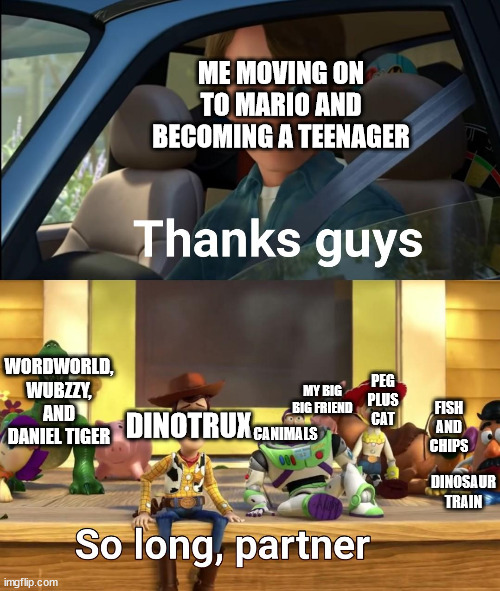 Meme | ME MOVING ON TO MARIO AND BECOMING A TEENAGER; WORDWORLD, WUBZZY, AND DANIEL TIGER; PEG PLUS CAT; MY BIG BIG FRIEND; CANIMALS; DINOTRUX; FISH AND CHIPS; DINOSAUR TRAIN | image tagged in thanks guys,childhood,nostalgia | made w/ Imgflip meme maker