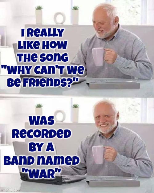 Why Can't We Be Friends | I really like how the song "Why Can't We Be Friends?"; Was recorded by a band named
"War" | image tagged in memes,hide the pain harold,why cant you just be normal,war,why cant we be friends,peace | made w/ Imgflip meme maker