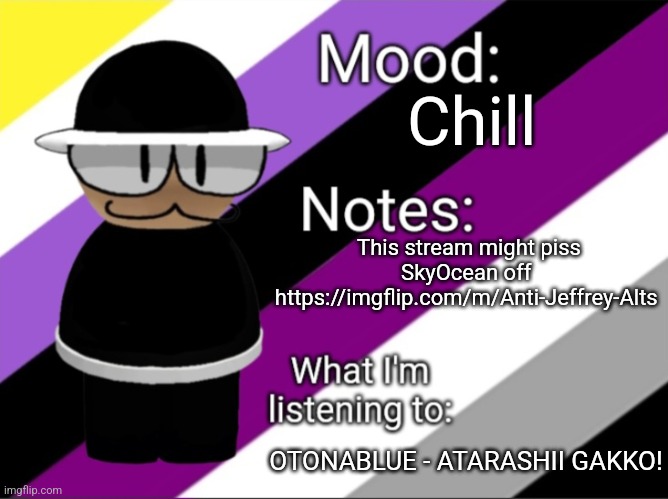 Chill; This stream might piss SkyOcean off 
https://imgflip.com/m/Anti-Jeffrey-Alts; OTONABLUE - ATARASHII GAKKO! | image tagged in benoitx's lgbtq announcement temp | made w/ Imgflip meme maker