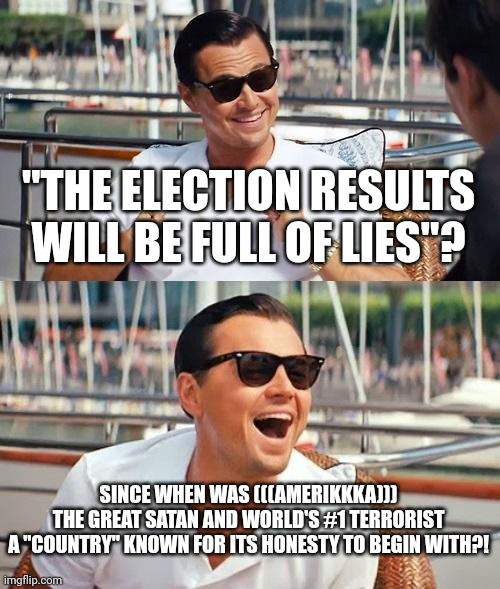 Just Look at Iraq, Afghanistan, Libya, Syria, Palestine etc! Totally Not Lies, Right? It's Called "the Great Satan" for a Reason | "THE ELECTION RESULTS WILL BE FULL OF LIES"? SINCE WHEN WAS (((AMERIKKKA)))
THE GREAT SATAN AND WORLD'S #1 TERRORIST
A "COUNTRY" KNOWN FOR ITS HONESTY TO BEGIN WITH?! | image tagged in leonardo dicaprio wolf of wall street,amerikkka,america is the great satan,america,america flag blood,satan | made w/ Imgflip meme maker