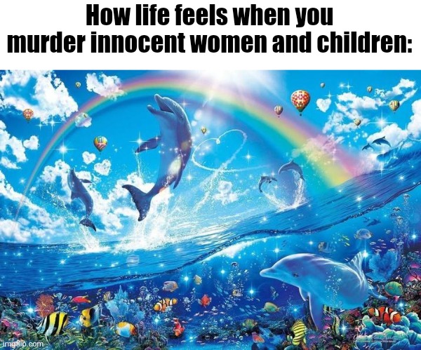 Happy dolphin rainbow | How life feels when you murder innocent women and children: | image tagged in happy dolphin rainbow | made w/ Imgflip meme maker