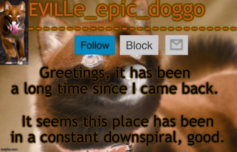 evil le epic doggo | Greetings, it has been a long time since I came back. It seems this place has been in a constant downspiral, good. | image tagged in evil le epic doggo | made w/ Imgflip meme maker