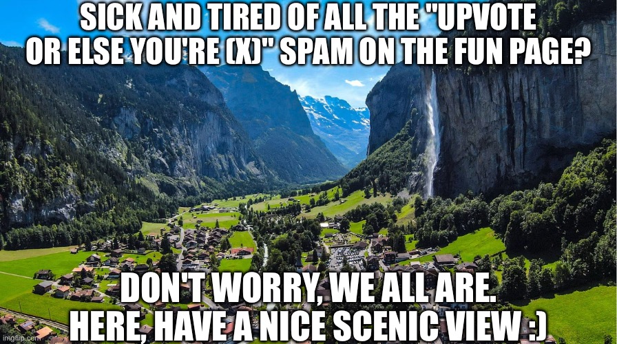 . | SICK AND TIRED OF ALL THE "UPVOTE OR ELSE YOU'RE (X)" SPAM ON THE FUN PAGE? DON'T WORRY, WE ALL ARE. HERE, HAVE A NICE SCENIC VIEW :) | image tagged in see guys this is why i rarely visit fun stream lmao | made w/ Imgflip meme maker