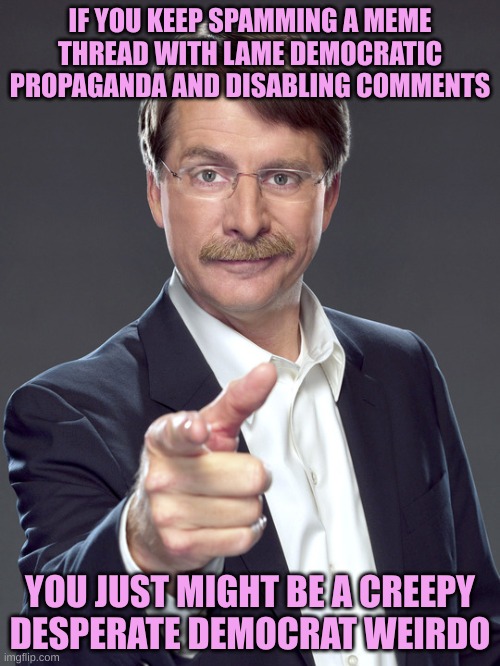 Wash Rinse Repeat. They are Desperate | IF YOU KEEP SPAMMING A MEME THREAD WITH LAME DEMOCRATIC PROPAGANDA AND DISABLING COMMENTS; YOU JUST MIGHT BE A CREEPY DESPERATE DEMOCRAT WEIRDO | image tagged in jeff foxworthy pointing | made w/ Imgflip meme maker