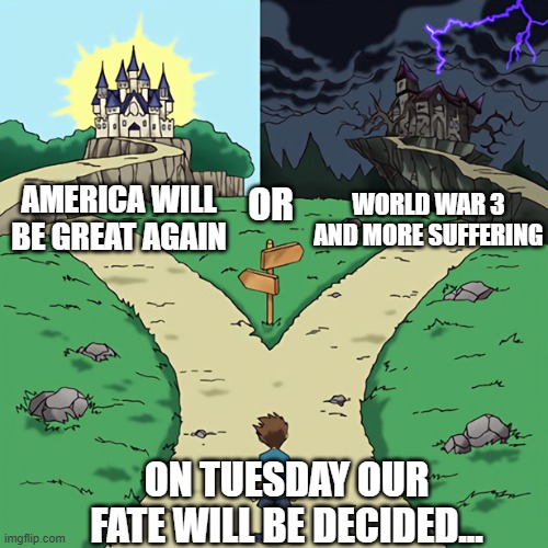 The most important election in American history is on Tuesday | WORLD WAR 3 AND MORE SUFFERING; AMERICA WILL BE GREAT AGAIN; OR; ON TUESDAY OUR FATE WILL BE DECIDED... | image tagged in split path | made w/ Imgflip meme maker