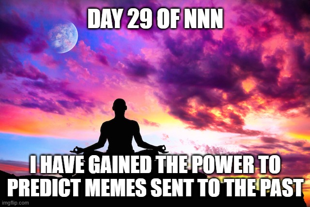 Day 29 OF NNN | DAY 29 OF NNN; I HAVE GAINED THE POWER TO PREDICT MEMES SENT TO THE PAST | image tagged in meditation,nnn,fun | made w/ Imgflip meme maker