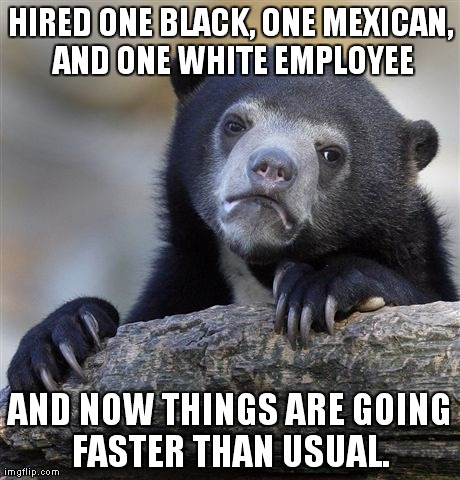 Confession Bear Meme | HIRED ONE BLACK, ONE MEXICAN, AND ONE WHITE EMPLOYEE AND NOW THINGS ARE GOING FASTER THAN USUAL. | image tagged in memes,confession bear,AdviceAnimals | made w/ Imgflip meme maker