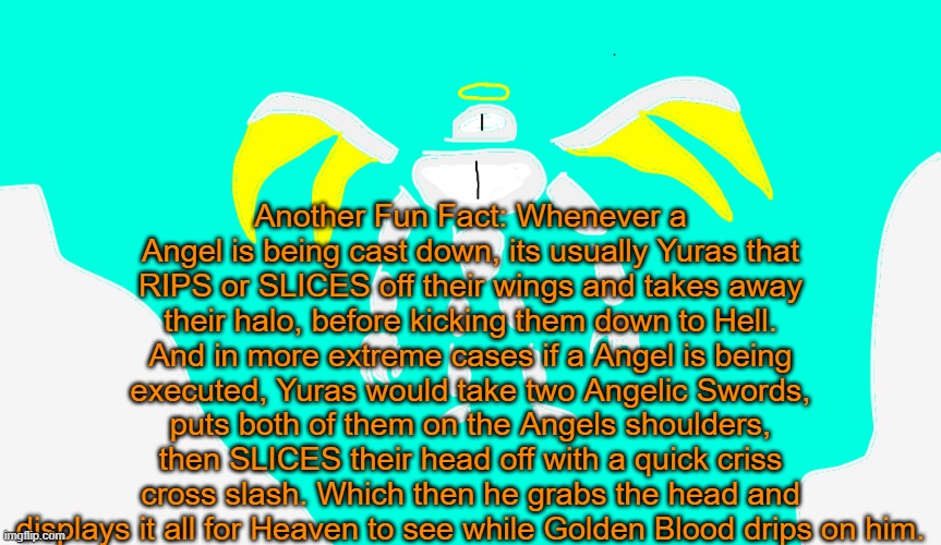 Guh | Another Fun Fact: Whenever a Angel is being cast down, its usually Yuras that RIPS or SLICES off their wings and takes away their halo, before kicking them down to Hell. And in more extreme cases if a Angel is being executed, Yuras would take two Angelic Swords, puts both of them on the Angels shoulders, then SLICES their head off with a quick criss cross slash. Which then he grabs the head and displays it all for Heaven to see while Golden Blood drips on him. | image tagged in yuras | made w/ Imgflip meme maker