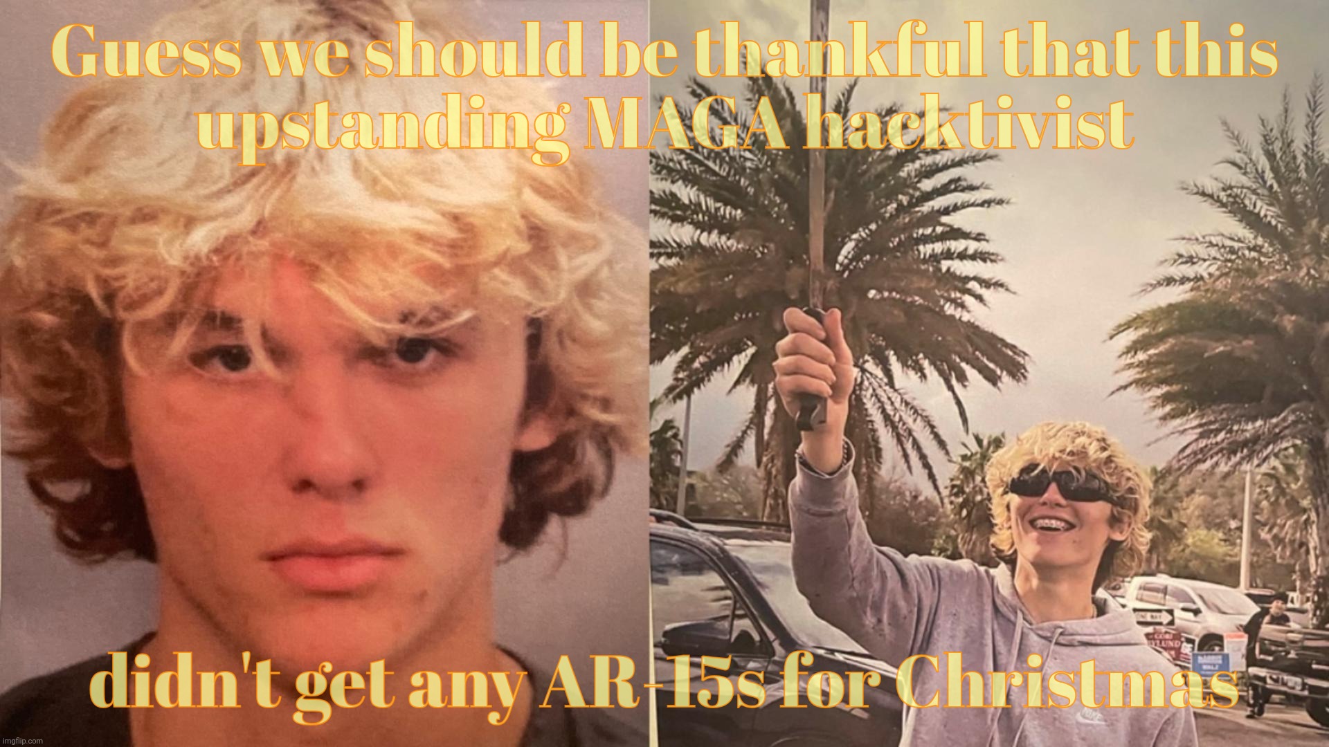 MAGAts are so peaceful, unlike them peacenik Hippie kumbaya types that are all for that egalitarian stuff,,, | Guess we should be thankful that this
upstanding MAGA hacktivist; didn't get any AR-15s for Christmas | image tagged in caleb james williams,magat hacktivist,see what i did there,hacktivist,magat,garbage | made w/ Imgflip meme maker