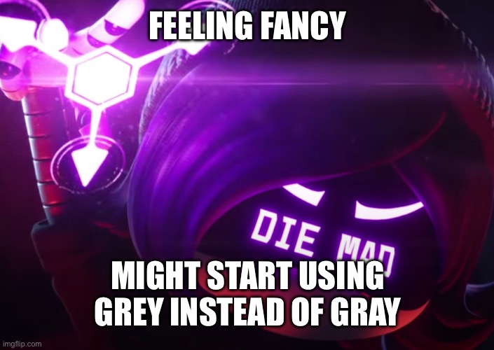 It’s just so much more pleasing for me to look at | FEELING FANCY; MIGHT START USING GREY INSTEAD OF GRAY | image tagged in die mad | made w/ Imgflip meme maker