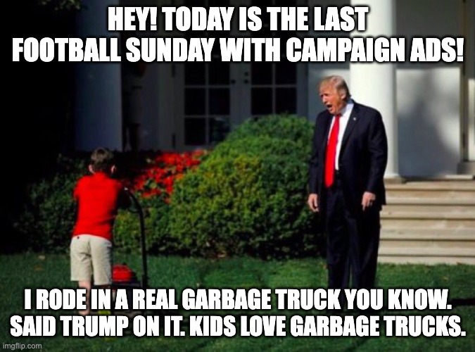 campaign ad garbage | HEY! TODAY IS THE LAST FOOTBALL SUNDAY WITH CAMPAIGN ADS! I RODE IN A REAL GARBAGE TRUCK YOU KNOW. SAID TRUMP ON IT. KIDS LOVE GARBAGE TRUCKS. | image tagged in trump lawn mower | made w/ Imgflip meme maker