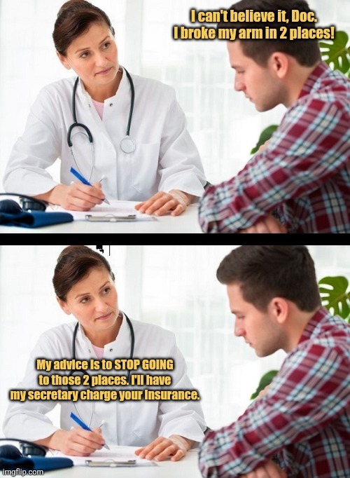 Getting a Second Opinion | I can't believe it, Doc. I broke my arm in 2 places! My advice is to STOP GOING to those 2 places. I'll have my secretary charge your insurance. | image tagged in doctor and patient,memes,healthcare,picturepunches,health insurance | made w/ Imgflip meme maker