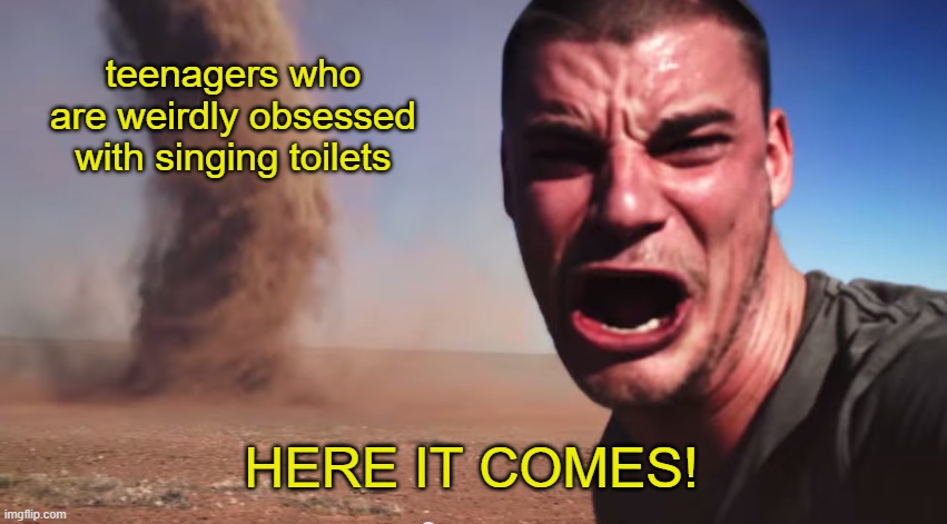 Here it comes | teenagers who are weirdly obsessed with singing toilets HERE IT COMES! | image tagged in here it comes | made w/ Imgflip meme maker