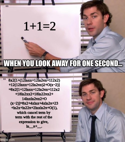 math problems | 1+1=2; WHEN YOU LOOK AWAY FOR ONE SECOND... 8x2[1+(12lnxx+12ln2πx+112x2)
+12(12lnxx+12ln2πx)2+O(x−2)]
=8x2[1+12lnxx+12ln2πx+112x2
+18ln2xx2+18ln22πx2+
14lnxln2πx2+O
(x−2)]=8x2+4xlnx+4xln2π+23
+ln2x+ln22π+2lnxln2π+O(1),
which cancel term by 
term with the rest of the 
expression to give, 
ln__π+__. | image tagged in jim halpert explains,math is math | made w/ Imgflip meme maker