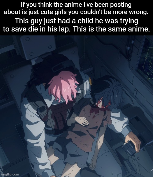 This isn't even the darkest scene I've seen so far. | If you think the anime I've been posting about is just cute girls you couldn't be more wrong. This guy just had a child he was trying to save die in his lap. This is the same anime. | made w/ Imgflip meme maker