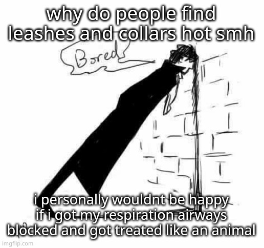 Bored. | why do people find leashes and collars hot smh; i personally wouldnt be happy if i got my respiration airways blocked and got treated like an animal | image tagged in bored | made w/ Imgflip meme maker