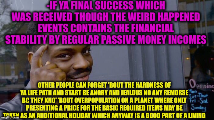 -The economical essay. | -IF YA FINAL SUCCESS WHICH WAS RECEIVED THOUGH THE WEIRD HAPPENED EVENTS CONTAINS THE FINANCIAL STABILITY BY REGULAR PASSIVE MONEY INCOMES; OTHER PEOPLE CAN FORGET 'BOUT THE HARDNESS OF YA LIFE PATH AND START BE ANGRY AND JEALOUS NO ANY REMORSE BC THEY KNO' 'BOUT OVERPOPULATION ON A PLANET WHERE ONLY PRESENTING A PRICE FOR THE BASIC REQUIRED ITEMS MAY BE TAKEN AS AN ADDITIONAL HOLIDAY WHICH ANYWAY IS A GOOD PART OF A LIVING | image tagged in memes,roll safe think about it,money man,never forget,elon musk buying twitter,happy holidays | made w/ Imgflip meme maker