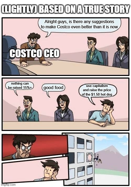 yeah | (LIGHTLY) BASED ON A TRUE STORY; Alright guys, is there any suggestions to make Costco even better than it is now; COSTCO CEO; nothing can be raised 15%+; good food; use capitalism and raise the price of the $1.50 hot dog | image tagged in memes,boardroom meeting suggestion,lol so funny | made w/ Imgflip meme maker