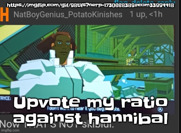 https://imgflip.com/gif/98tlfs?nerp=1730668389#com33994418 | https://imgflip.com/gif/98tlfs?nerp=1730668389#com33994418; Upvote my ratio against hannibal | image tagged in now that's not skibidi | made w/ Imgflip meme maker