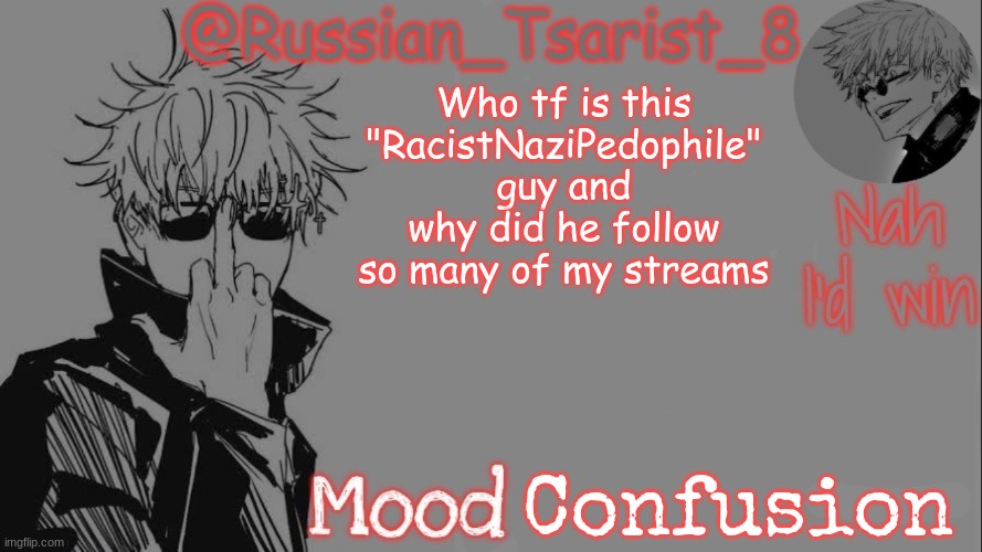 Russian_Tsarist_8 announcement temp (Thanks, Gojo-Satoru) | Who tf is this "RacistNaziPedophile" guy and why did he follow so many of my streams; Confusion | image tagged in russian_tsarist_8 announcement temp thanks gojo-satoru | made w/ Imgflip meme maker