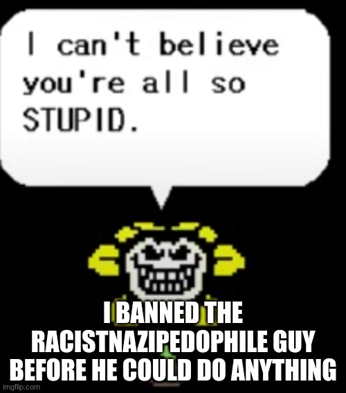 I can't believe you're all so STUPID. | I BANNED THE RACISTNAZIPEDOPHILE GUY BEFORE HE COULD DO ANYTHING | image tagged in i can't believe you're all so stupid | made w/ Imgflip meme maker